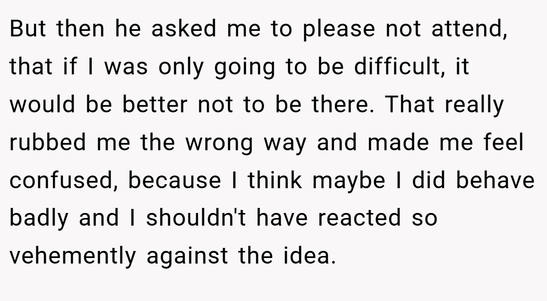 But then he asked me to please not attend, that if I was only going to be difficult, it would be better not to be there. That really rubbed me the wrong way and made me feel confused, because I think maybe I did behave badly and I shouldn't have reacted so vehemently against the idea.