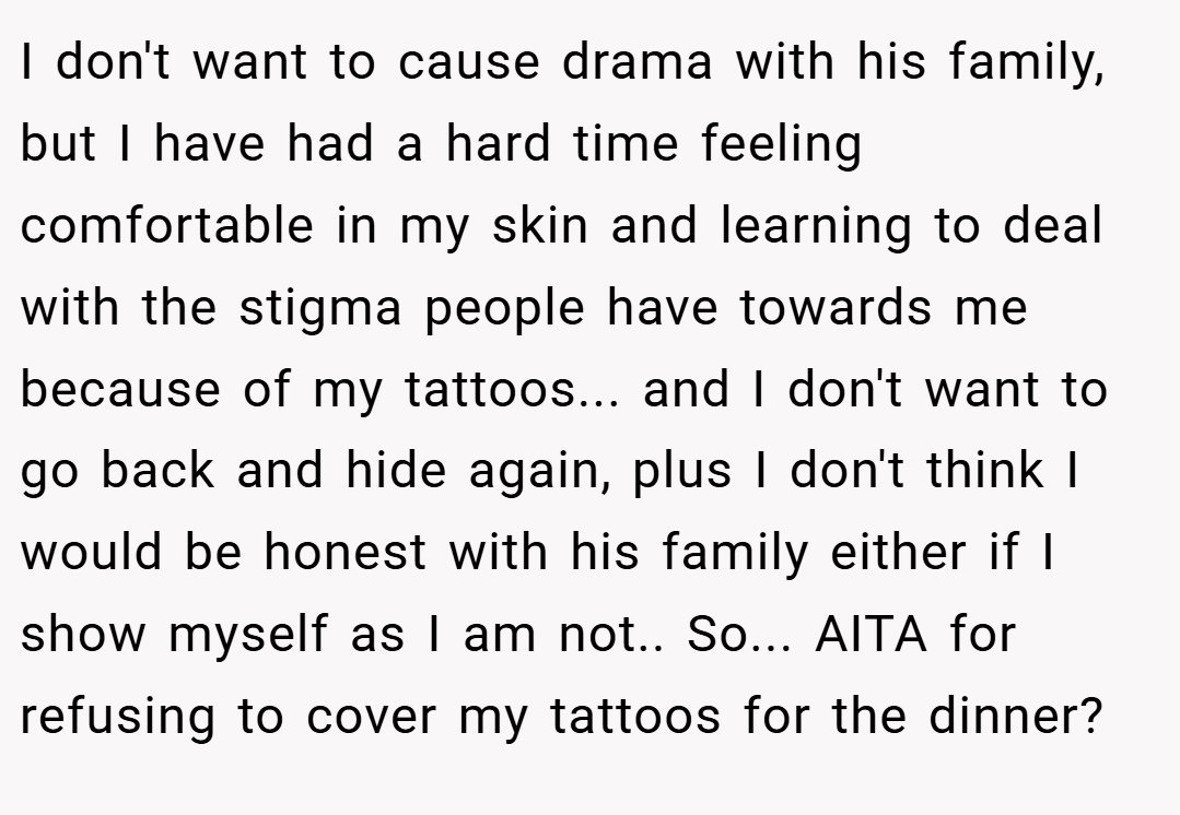 I don't want to cause drama with his family, but I have had a hard time feeling comfortable in my skin and learning to deal with the stigma people have towards me because of my tattoos... and I don't want to go back and hide again, plus I don't think I would be honest with his family either if I show myself as I am not.. So... AITA for refusing to cover my tattoos for the dinner?