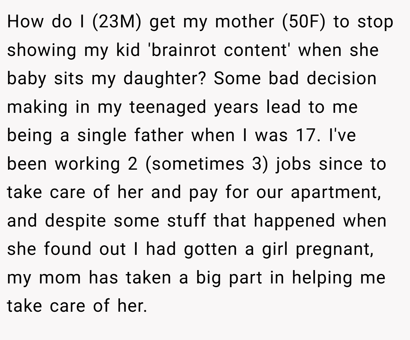 How do I (23M) get my mother (50F) to stop showing my kid 'brainrot content' when she baby sits my daughter? Some bad decision making in my teenaged years lead to me being a single father when I was 17. I've been working 2 (sometimes 3) jobs since to take care of her and pay for our apartment, and despite some stuff that happened when she found out I had gotten a girl pregnant, my mom has taken a big part in helping me take care of her.