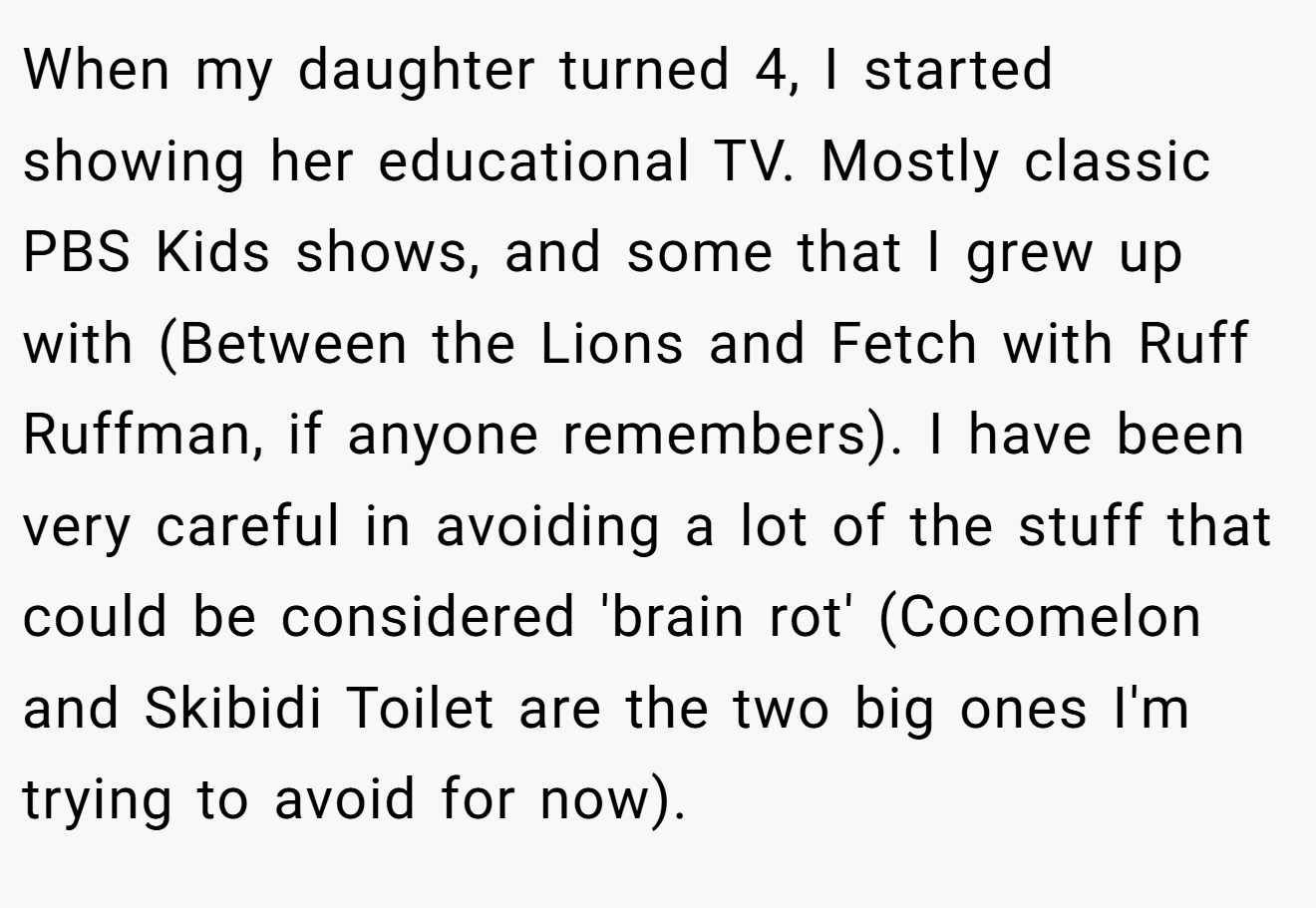 When my daughter turned 4, I started showing her educational TV. Mostly classic PBS Kids shows, and some that I grew up with (Between the Lions and Fetch with Ruff Ruffman, if anyone remembers). I have been very careful in avoiding a lot of the stuff that could be considered 'brain rot' (Cocomelon and Skibidi Toilet are the two big ones I'm trying to avoid for now).
