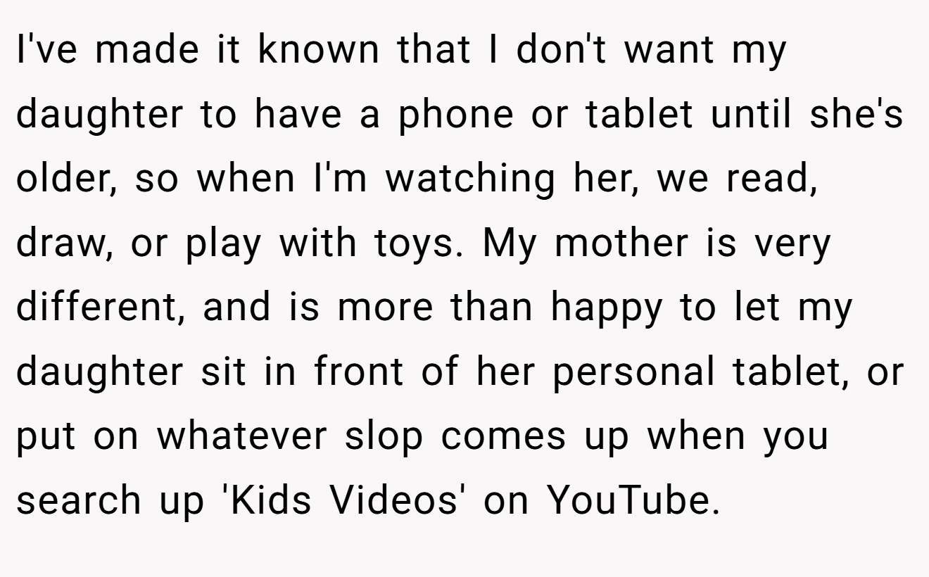 I've made it known that I don't want my daughter to have a phone or tablet until she's older, so when I'm watching her, we read, draw, or play with toys. My mother is very different, and is more than happy to let my daughter sit in front of her personal tablet, or put on whatever slop comes up when you search up 'Kids Videos' on YouTube.