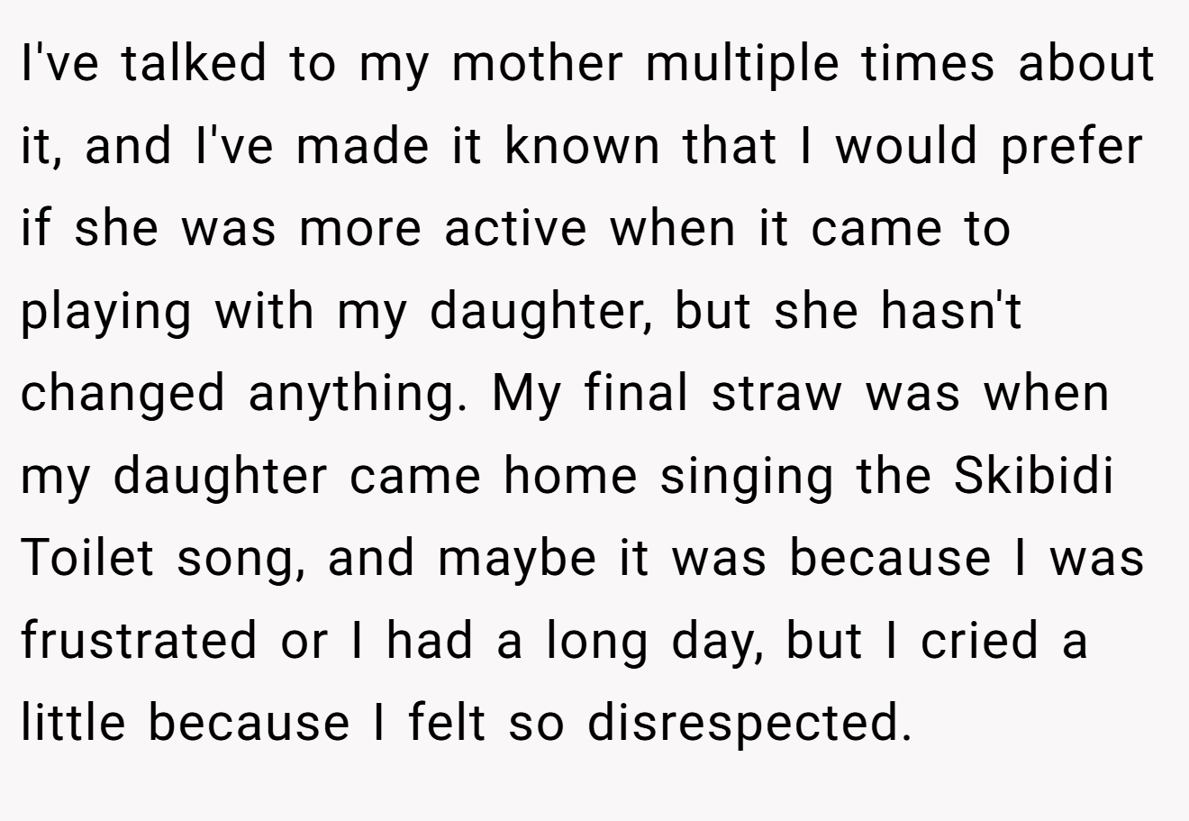 I've talked to my mother multiple times about it, and I've made it known that I would prefer if she was more active when it came to playing with my daughter, but she hasn't changed anything. My final straw was when my daughter came home singing the Skibidi Toilet song, and maybe it was because I was frustrated or I had a long day, but I cried a little because I felt so disrespected.
