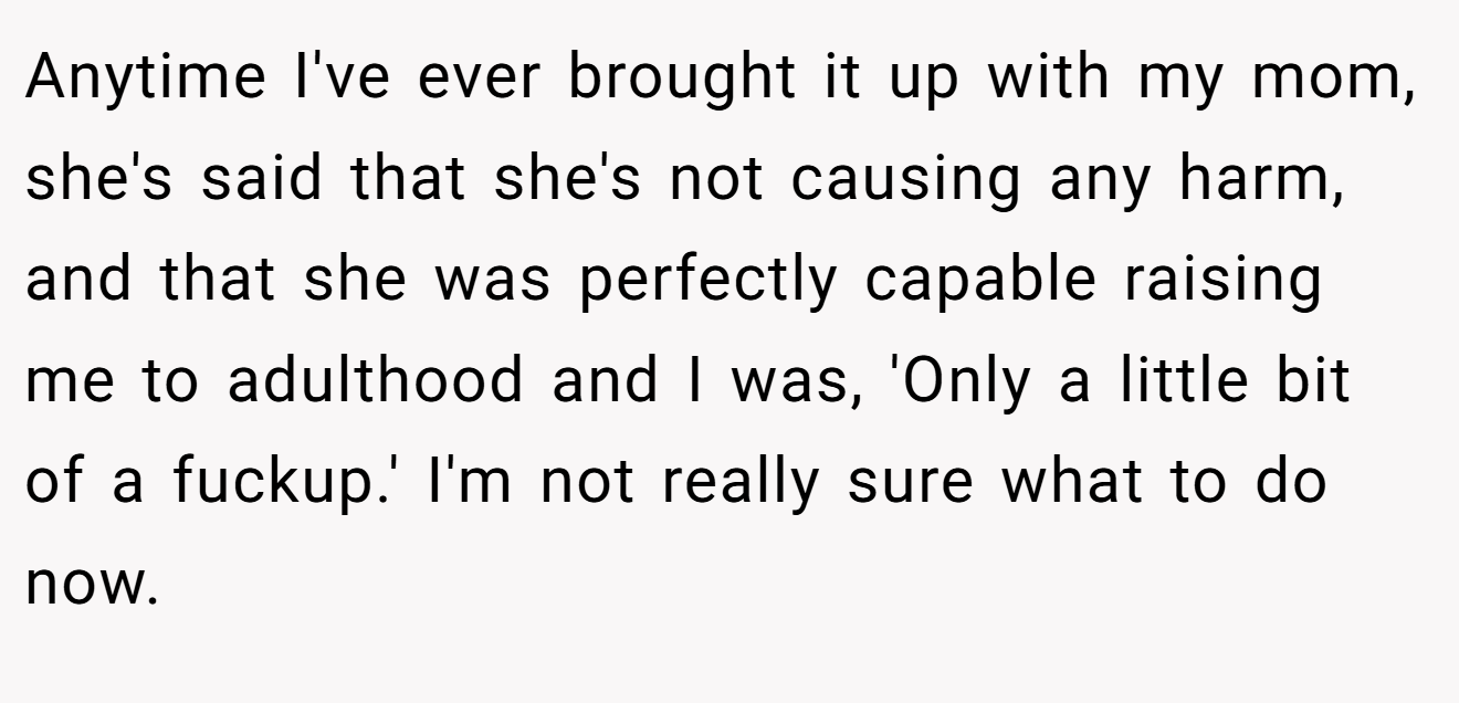 Anytime I've ever brought it up with my mom, she's said that she's not causing any harm, and that she was perfectly capable raising me to adulthood and I was, 'Only a little bit of a fuckup.' I'm not really sure what to do now.