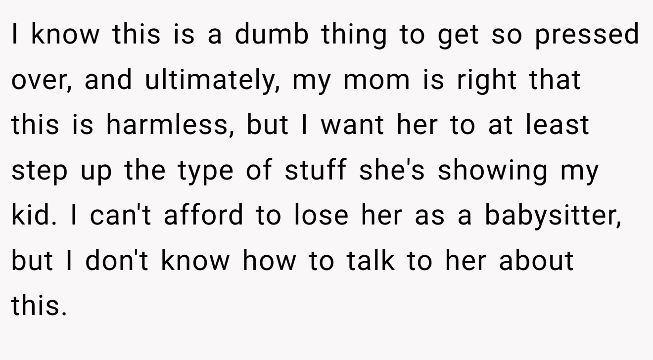 I know this is a dumb thing to get so pressed over, and ultimately, my mom is right that this is harmless, but I want her to at least step up the type of stuff she's showing my kid. I can't afford to lose her as a babysitter, but I don't know how to talk to her about this.