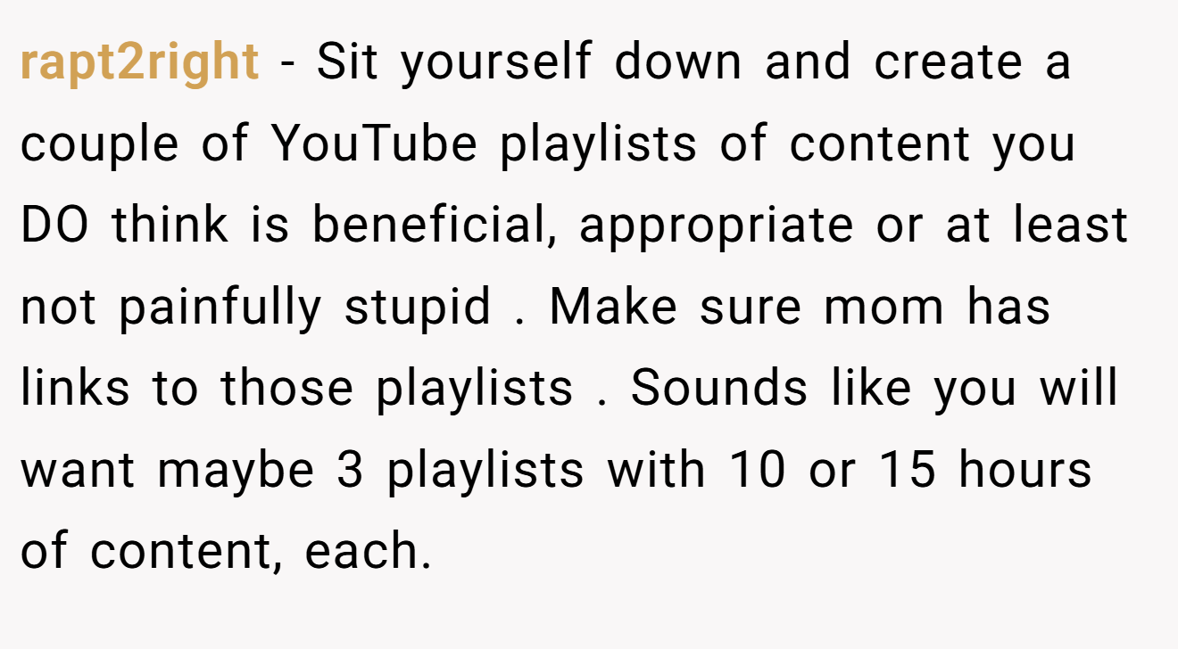 rapt2right − Sit yourself down and create a couple of YouTube playlists of content you DO think is beneficial, appropriate or at least not painfully stupid . Make sure mom has links to those playlists . Sounds like you will want maybe 3 playlists with 10 or 15 hours of content, each.