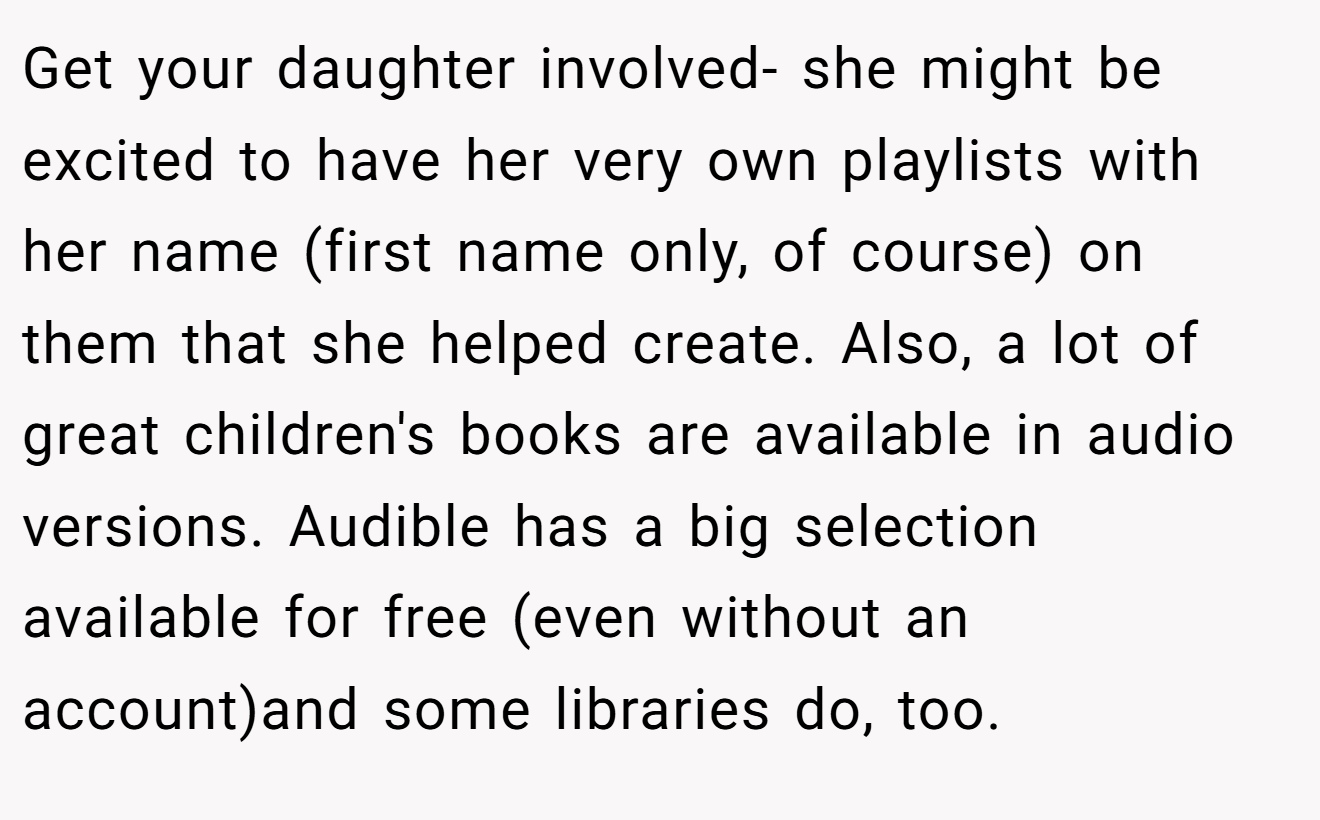 Get your daughter involved- she might be excited to have her very own playlists with her name (first name only, of course) on them that she helped create. Also, a lot of great children's books are available in audio versions. Audible has a big selection available for free (even without an account)and some libraries do, too.