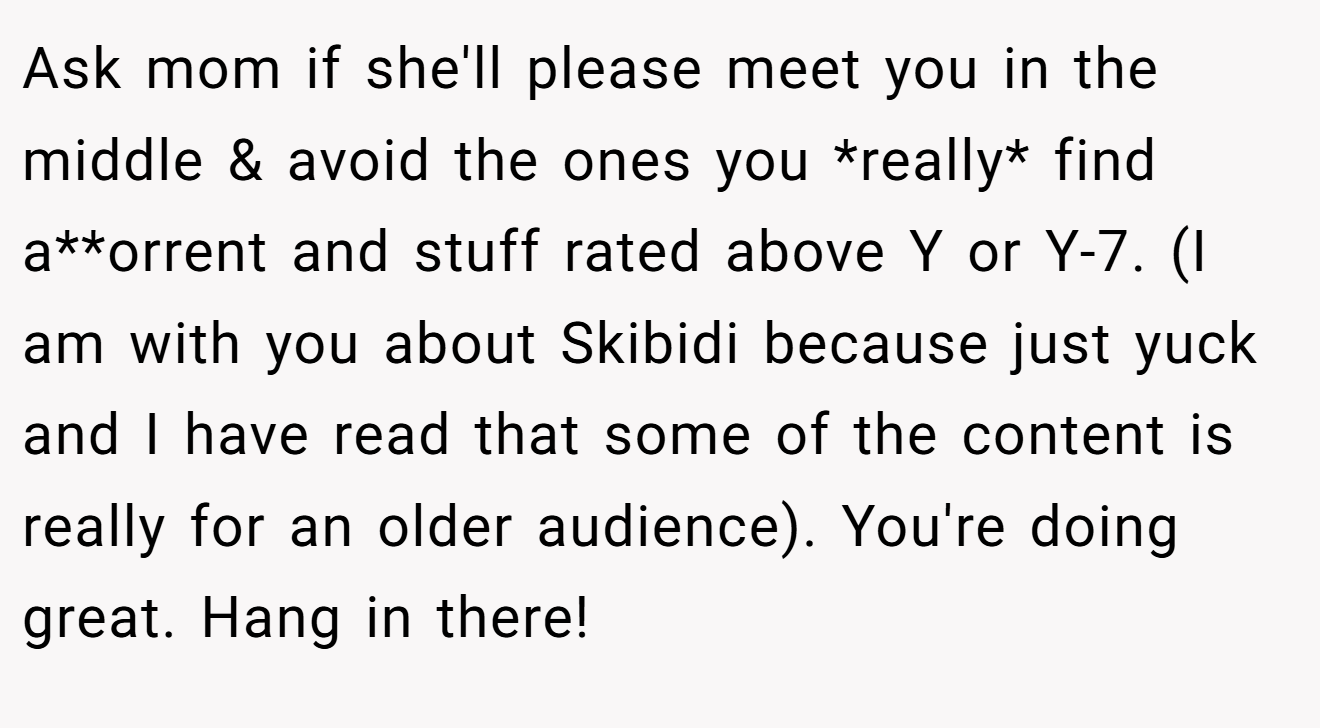 Ask mom if she'll please meet you in the middle & avoid the ones you *really* find a**orrent and stuff rated above Y or Y-7. (I am with you about Skibidi because just yuck and I have read that some of the content is really for an older audience). You're doing great. Hang in there!