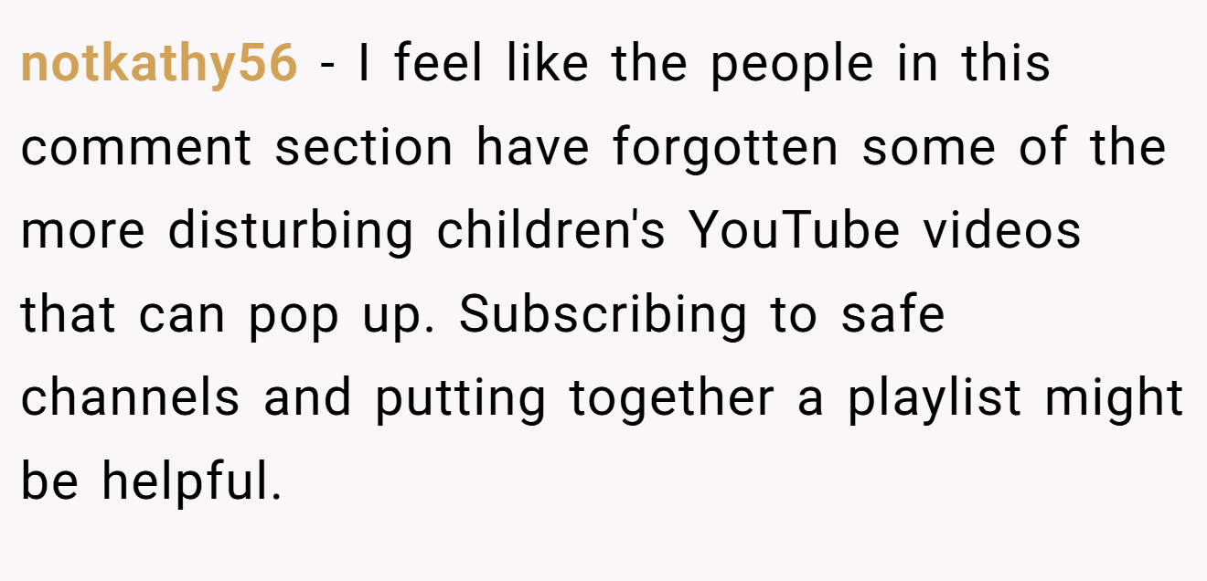 notkathy56 − I feel like the people in this comment section have forgotten some of the more disturbing children's YouTube videos that can pop up. Subscribing to safe channels and putting together a playlist might be helpful.