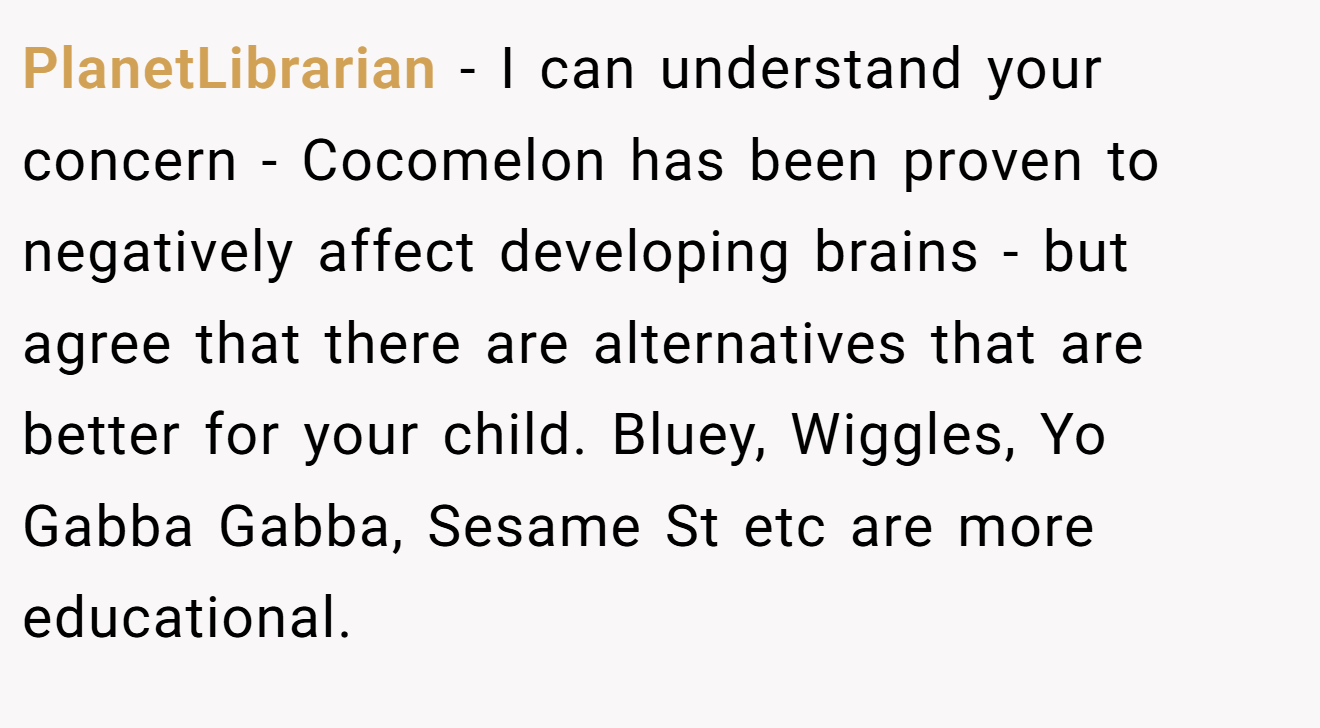 PlanetLibrarian − I can understand your concern - Cocomelon has been proven to negatively affect developing brains - but agree that there are alternatives that are better for your child. Bluey, Wiggles, Yo Gabba Gabba, Sesame St etc are more educational.