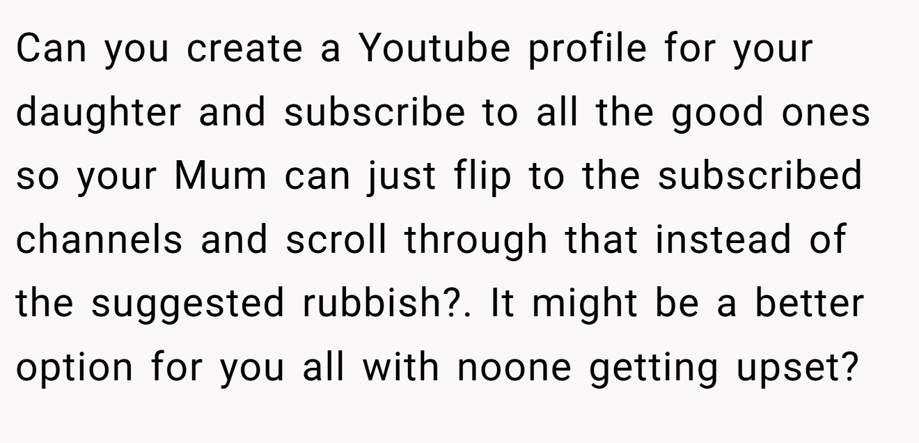 Can you create a Youtube profile for your daughter and subscribe to all the good ones so your Mum can just flip to the subscribed channels and scroll through that instead of the suggested rubbish?. It might be a better option for you all with noone getting upset?