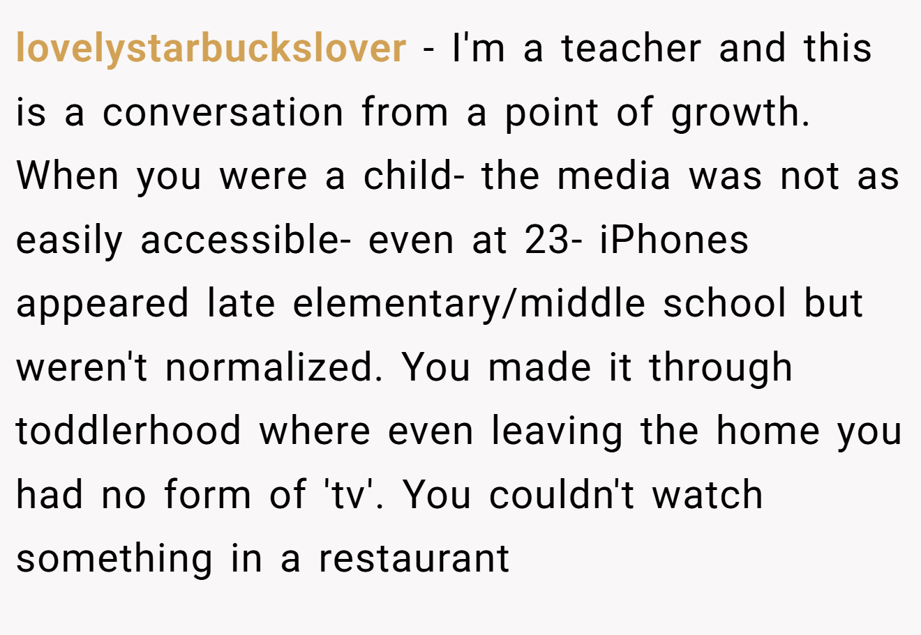 lovelystarbuckslover − I'm a teacher and this is a conversation from a point of growth. When you were a child- the media was not as easily accessible- even at 23- iPhones appeared late elementary/middle school but weren't normalized. You made it through toddlerhood where even leaving the home you had no form of 'tv'. You couldn't watch something in a restaurant