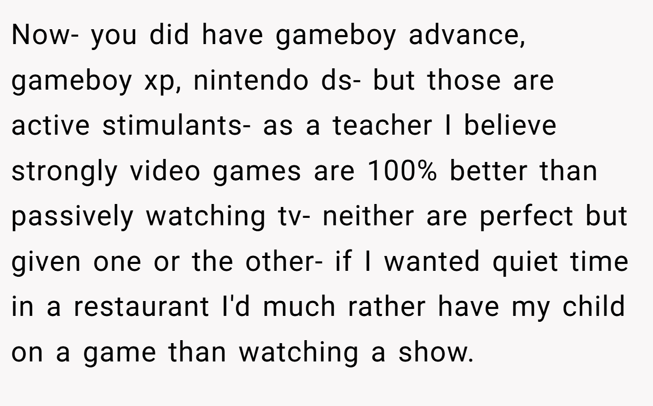 Now- you did have gameboy advance, gameboy xp, nintendo ds- but those are active stimulants- as a teacher I believe strongly video games are 100% better than passively watching tv- neither are perfect but given one or the other- if I wanted quiet time in a restaurant I'd much rather have my child on a game than watching a show.