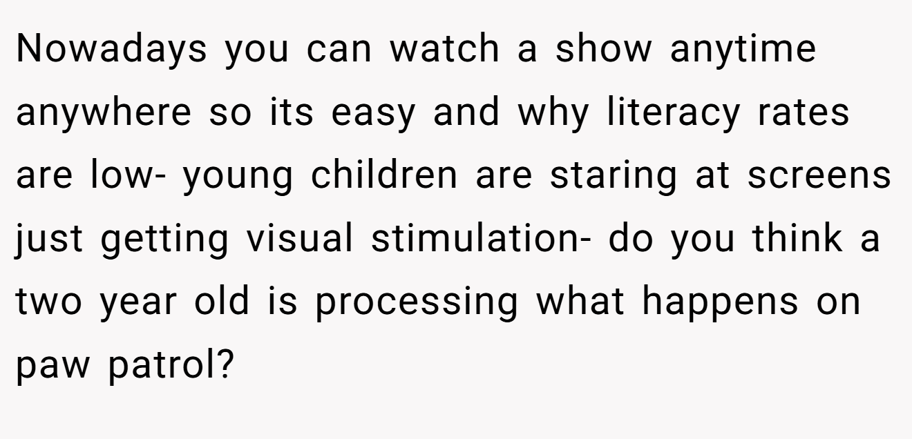 Nowadays you can watch a show anytime anywhere so its easy and why literacy rates are low- young children are staring at screens just getting visual stimulation- do you think a two year old is processing what happens on paw patrol?