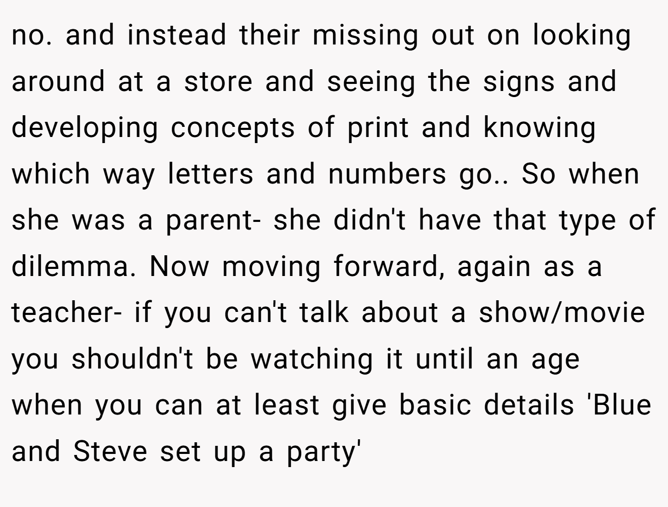 no. and instead their missing out on looking around at a store and seeing the signs and developing concepts of print and knowing which way letters and numbers go.. So when she was a parent- she didn't have that type of dilemma. Now moving forward, again as a teacher- if you can't talk about a show/movie you shouldn't be watching it until an age when you can at least give basic details 'Blue and Steve set up a party'