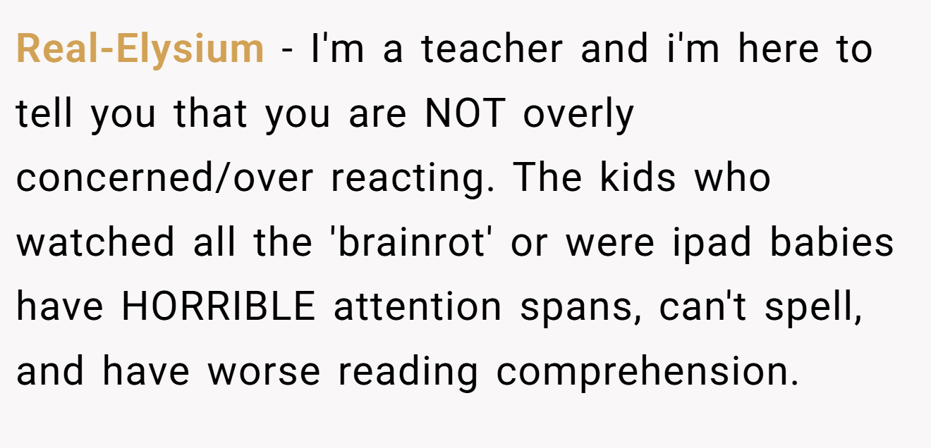Real-Elysium − I'm a teacher and i'm here to tell you that you are NOT overly concerned/over reacting. The kids who watched all the 'brainrot' or were ipad babies have HORRIBLE attention spans, can't spell, and have worse reading comprehension.