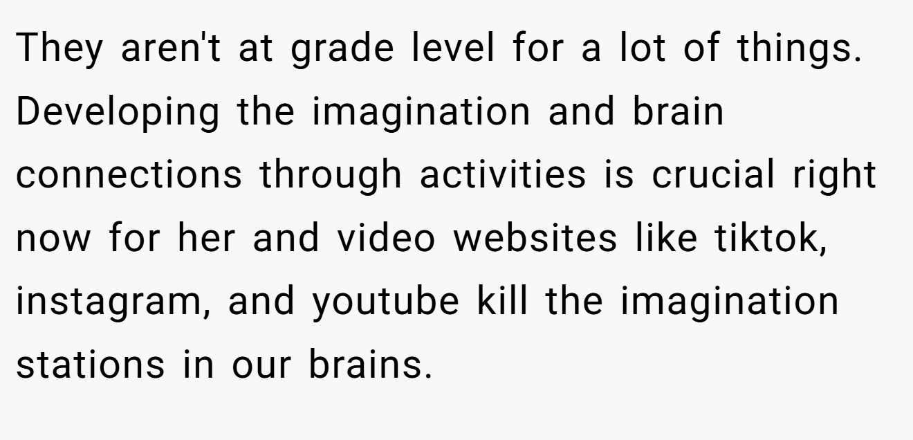 They aren't at grade level for a lot of things. Developing the imagination and brain connections through activities is crucial right now for her and video websites like tiktok, instagram, and youtube kill the imagination stations in our brains.