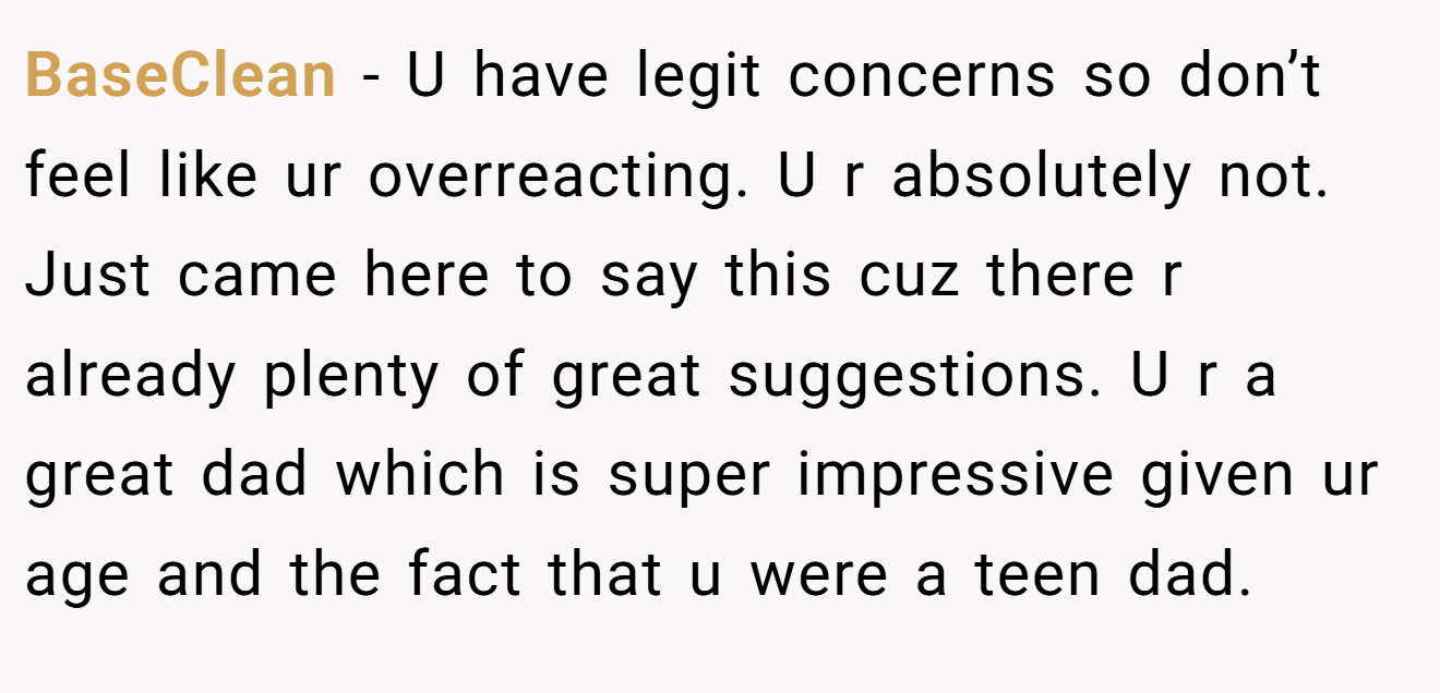 BaseClean − U have legit concerns so don’t feel like ur overreacting. U r absolutely not. Just came here to say this cuz there r already plenty of great suggestions. U r a great dad which is super impressive given ur age and the fact that u were a teen dad.