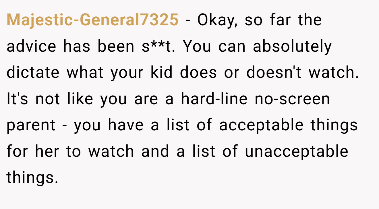 Majestic-General7325 − Okay, so far the advice has been s**t. You can absolutely dictate what your kid does or doesn't watch. It's not like you are a hard-line no-screen parent - you have a list of acceptable things for her to watch and a list of unacceptable things.