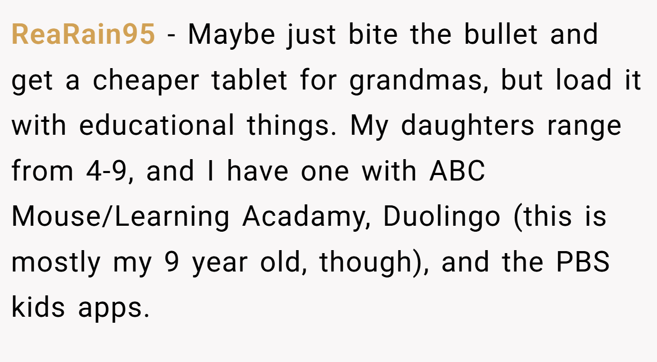 ReaRain95 − Maybe just bite the bullet and get a cheaper tablet for grandmas, but load it with educational things. My daughters range from 4-9, and I have one with ABC Mouse/Learning Acadamy, Duolingo (this is mostly my 9 year old, though), and the PBS kids apps.