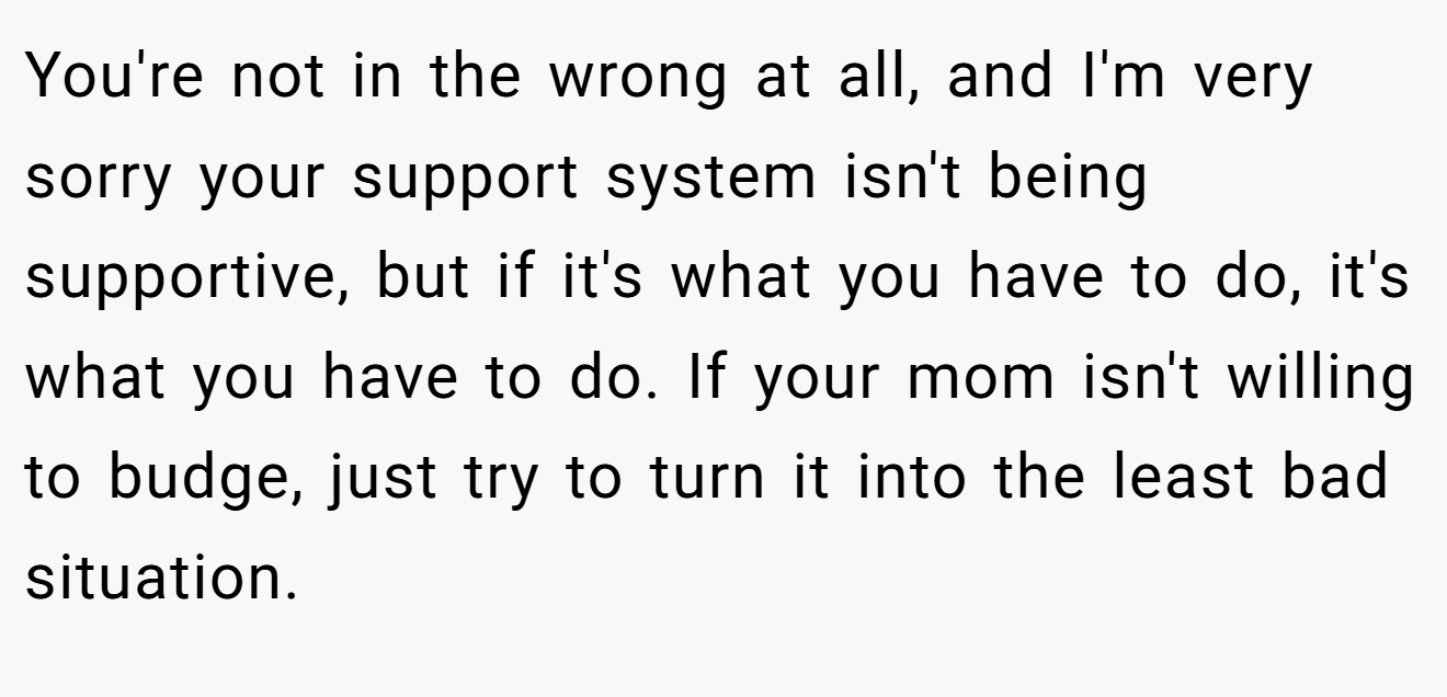 You're not in the wrong at all, and I'm very sorry your support system isn't being supportive, but if it's what you have to do, it's what you have to do. If your mom isn't willing to budge, just try to turn it into the least bad situation.
