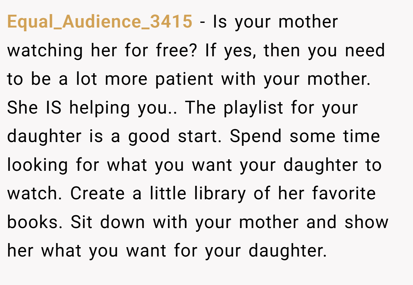 Equal_Audience_3415 − Is your mother watching her for free? If yes, then you need to be a lot more patient with your mother. She IS helping you.. The playlist for your daughter is a good start. Spend some time looking for what you want your daughter to watch. Create a little library of her favorite books. Sit down with your mother and show her what you want for your daughter.