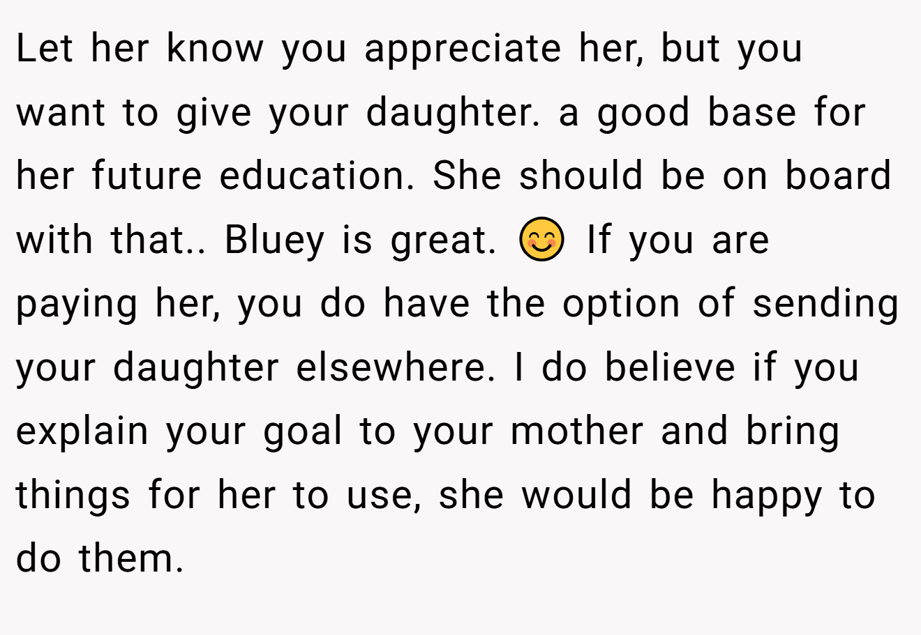 Let her know you appreciate her, but you want to give your daughter. a good base for her future education. She should be on board with that.. Bluey is great. 😊 If you are paying her, you do have the option of sending your daughter elsewhere. I do believe if you explain your goal to your mother and bring things for her to use, she would be happy to do them.
