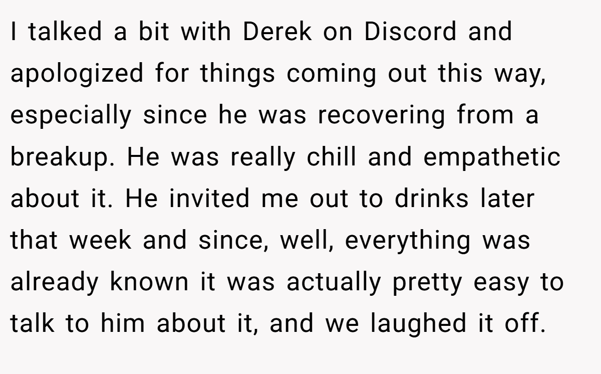 I talked a bit with Derek on Discord and apologized for things coming out this way, especially since he was recovering from a breakup. He was really chill and empathetic about it. He invited me out to drinks later that week and since, well, everything was already known it was actually pretty easy to talk to him about it, and we laughed it off.