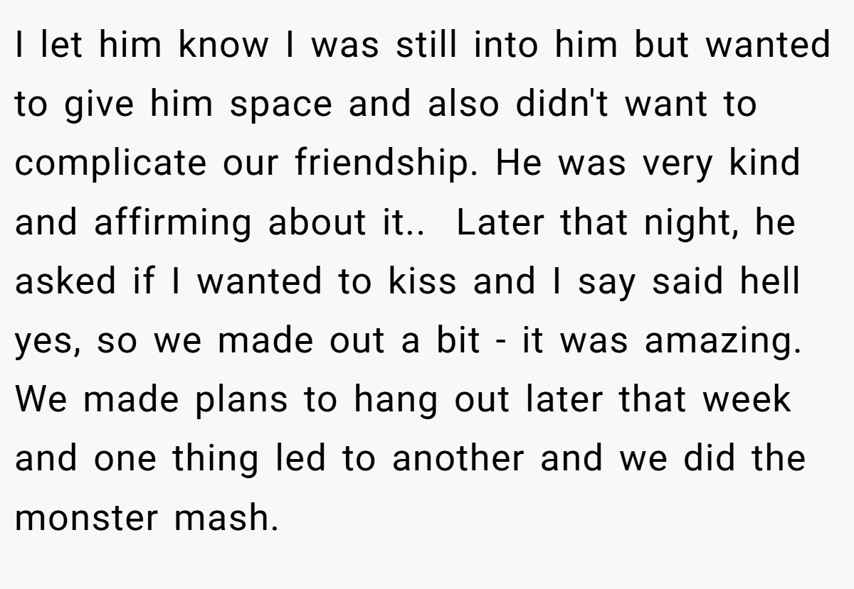 I let him know I was still into him but wanted to give him space and also didn't want to complicate our friendship. He was very kind and affirming about it.. ​ Later that night, he asked if I wanted to kiss and I say said hell yes, so we made out a bit - it was amazing. We made plans to hang out later that week and one thing led to another and we did the monster mash.