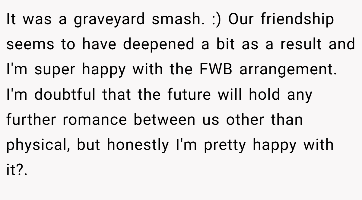 It was a graveyard smash. :) Our friendship seems to have deepened a bit as a result and I'm super happy with the FWB arrangement. I'm doubtful that the future will hold any further romance between us other than physical, but honestly I'm pretty happy with it?.