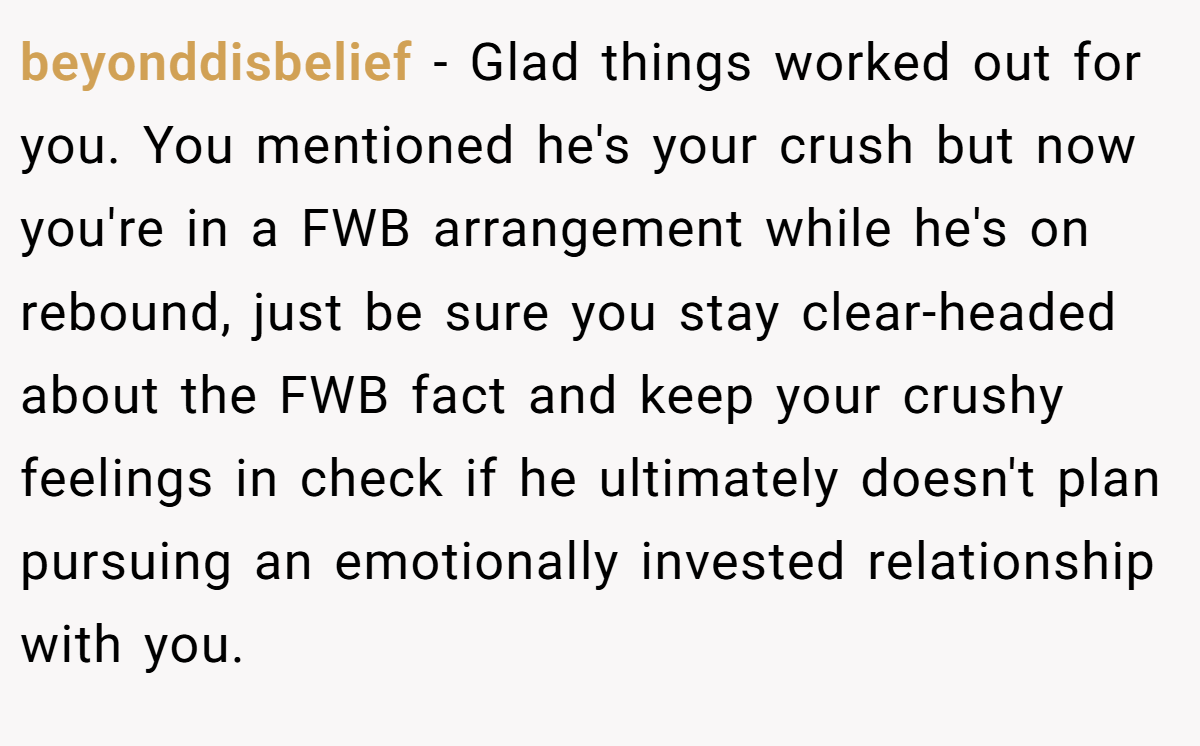 beyonddisbelief − Glad things worked out for you. You mentioned he's your crush but now you're in a FWB arrangement while he's on rebound, just be sure you stay clear-headed about the FWB fact and keep your crushy feelings in check if he ultimately doesn't plan pursuing an emotionally invested relationship with you.