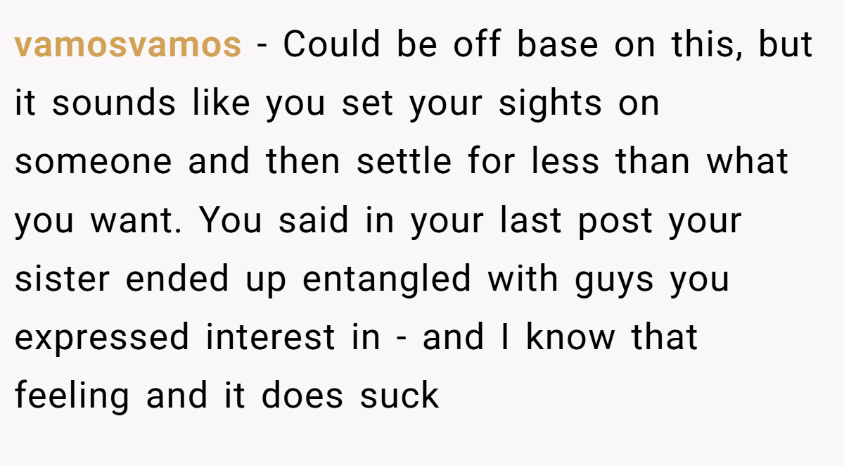 vamosvamos − Could be off base on this, but it sounds like you set your sights on someone and then settle for less than what you want. You said in your last post your sister ended up entangled with guys you expressed interest in - and I know that feeling and it does suck