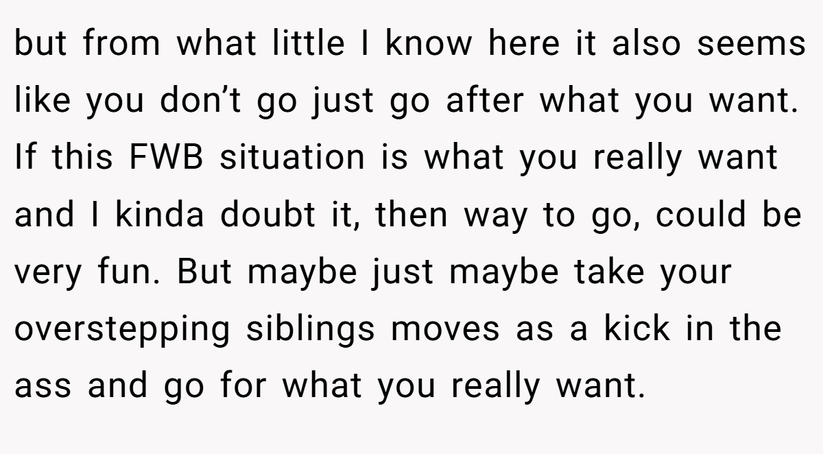 but from what little I know here it also seems like you don’t go just go after what you want. If this FWB situation is what you really want and I kinda doubt it, then way to go, could be very fun. But maybe just maybe take your overstepping siblings moves as a kick in the ass and go for what you really want.