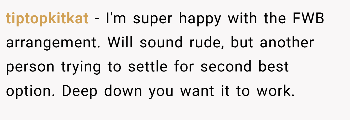 tiptopkitkat − I'm super happy with the FWB arrangement. Will sound rude, but another person trying to settle for second best option. Deep down you want it to work.