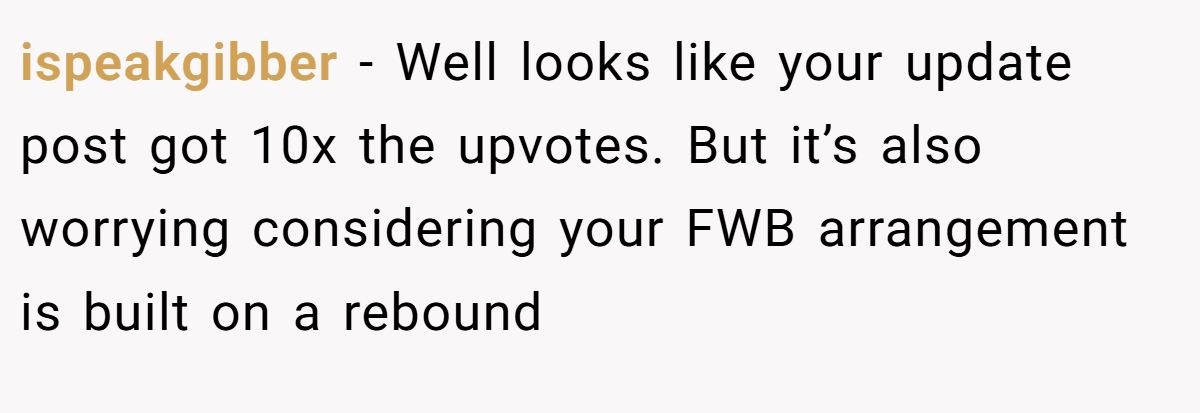 ispeakgibber − Well looks like your update post got 10x the upvotes. But it’s also worrying considering your FWB arrangement is built on a rebound