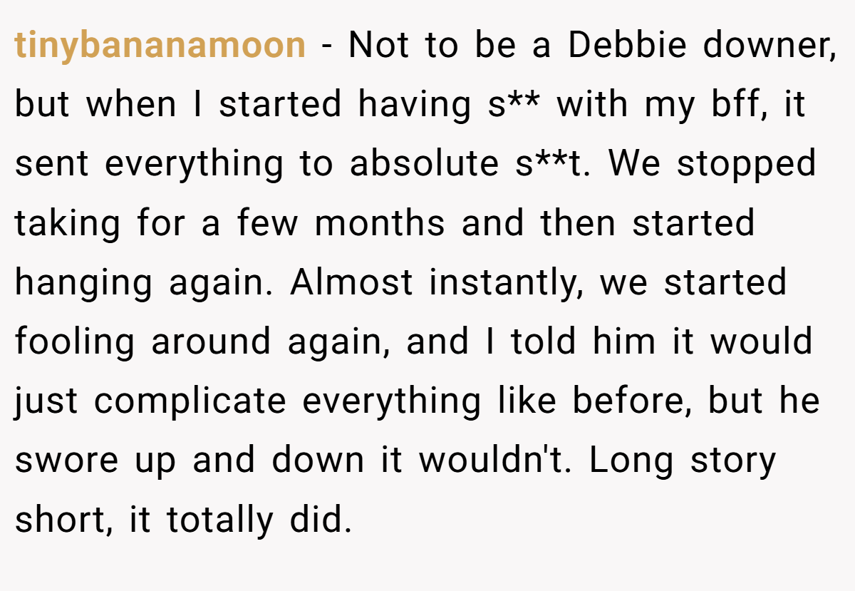 tinybananamoon − Not to be a Debbie downer, but when I started having s** with my bff, it sent everything to absolute s**t. We stopped taking for a few months and then started hanging again. Almost instantly, we started fooling around again, and I told him it would just complicate everything like before, but he swore up and down it wouldn't. Long story short, it totally did.