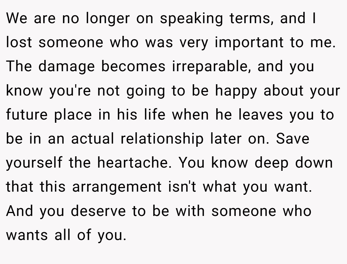 We are no longer on speaking terms, and I lost someone who was very important to me. The damage becomes irreparable, and you know you're not going to be happy about your future place in his life when he leaves you to be in an actual relationship later on. Save yourself the heartache. You know deep down that this arrangement isn't what you want. And you deserve to be with someone who wants all of you.