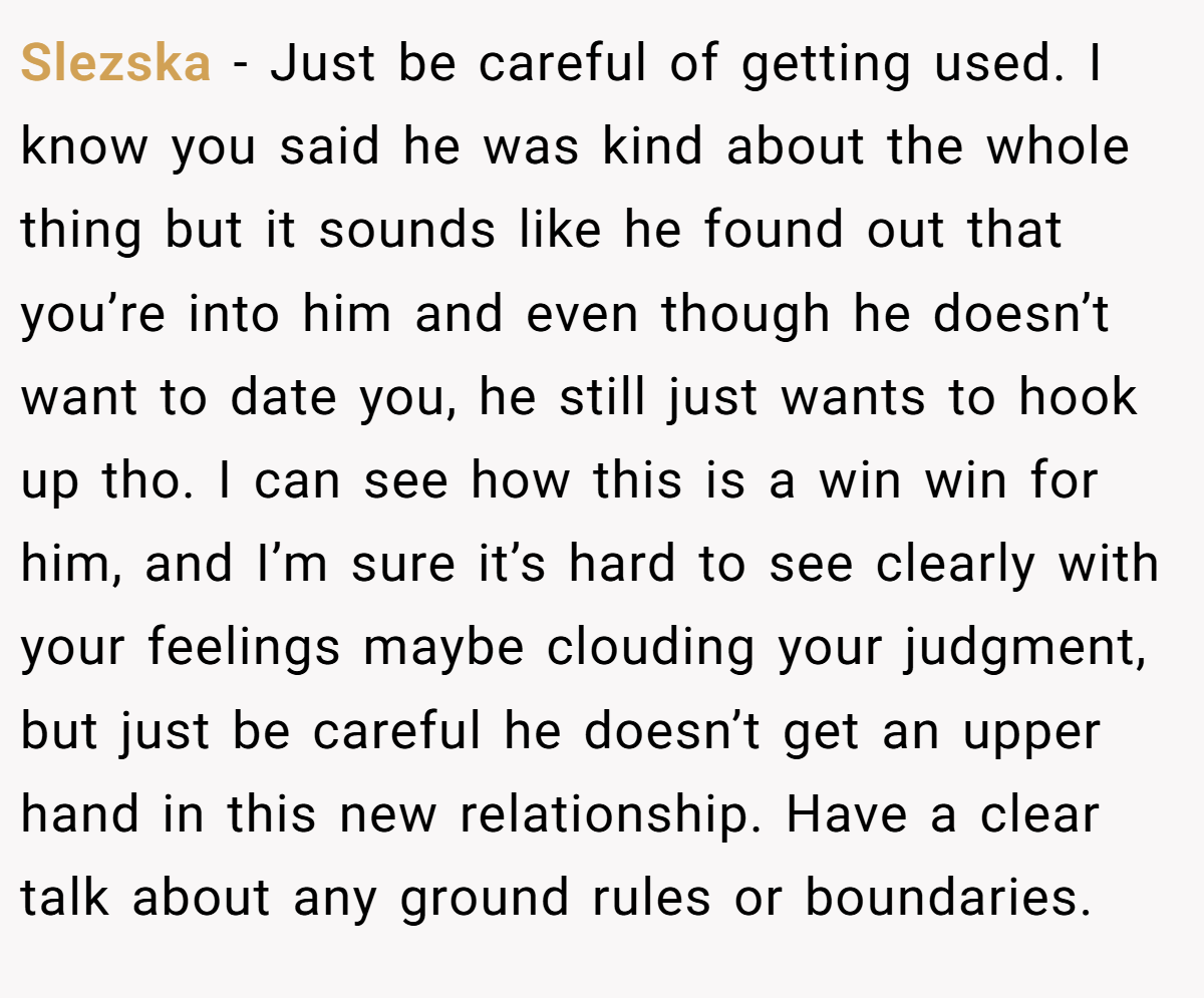 Slezska − Just be careful of getting used. I know you said he was kind about the whole thing but it sounds like he found out that you’re into him and even though he doesn’t want to date you, he still just wants to hook up tho. I can see how this is a win win for him, and I’m sure it’s hard to see clearly with your feelings maybe clouding your judgment, but just be careful he doesn’t get an upper hand in this new relationship. Have a clear talk about any ground rules or boundaries.