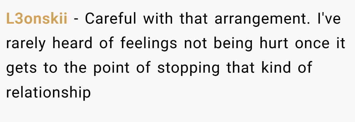 L3onskii − Careful with that arrangement. I've rarely heard of feelings not being hurt once it gets to the point of stopping that kind of relationship