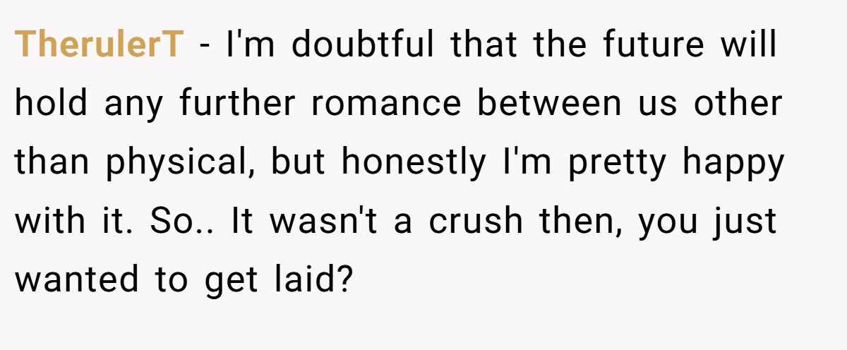 TherulerT − I'm doubtful that the future will hold any further romance between us other than physical, but honestly I'm pretty happy with it. So.. It wasn't a crush then, you just wanted to get laid?
