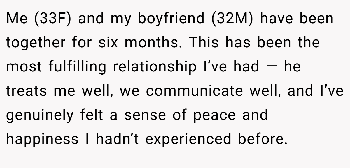 Me (33F) and my boyfriend (32M) have been together for six months. This has been the most fulfilling relationship I’ve had — he treats me well, we communicate well, and I’ve genuinely felt a sense of peace and happiness I hadn’t experienced before.