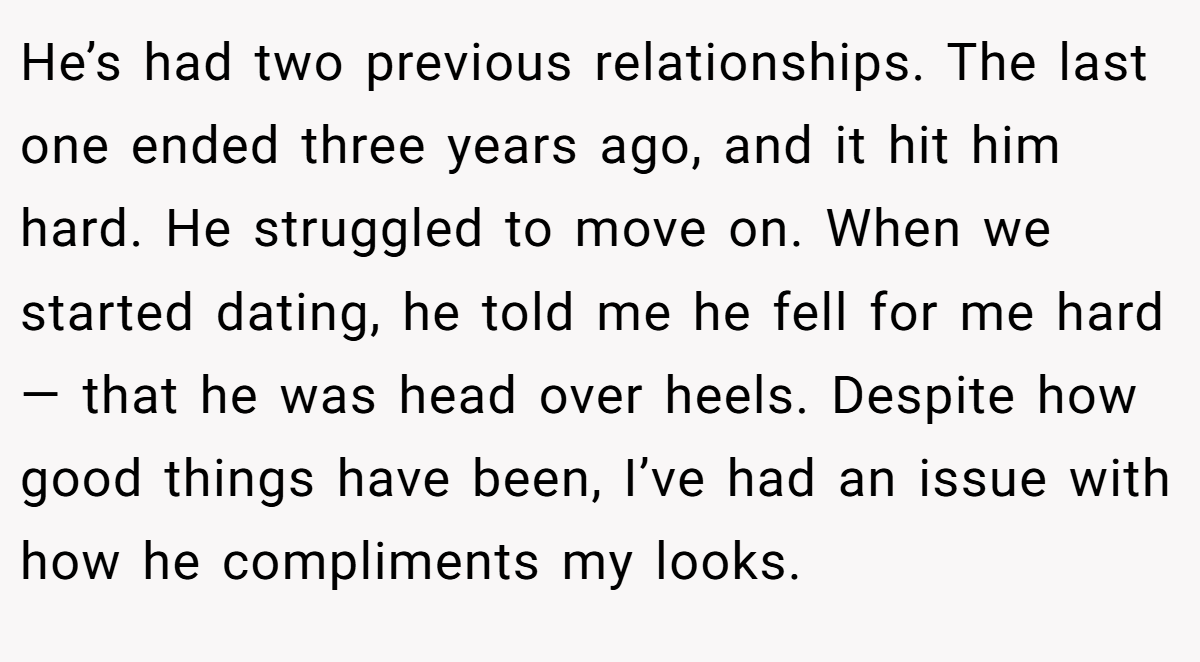 He’s had two previous relationships. The last one ended three years ago, and it hit him hard. He struggled to move on. When we started dating, he told me he fell for me hard — that he was head over heels. Despite how good things have been, I’ve had an issue with how he compliments my looks.