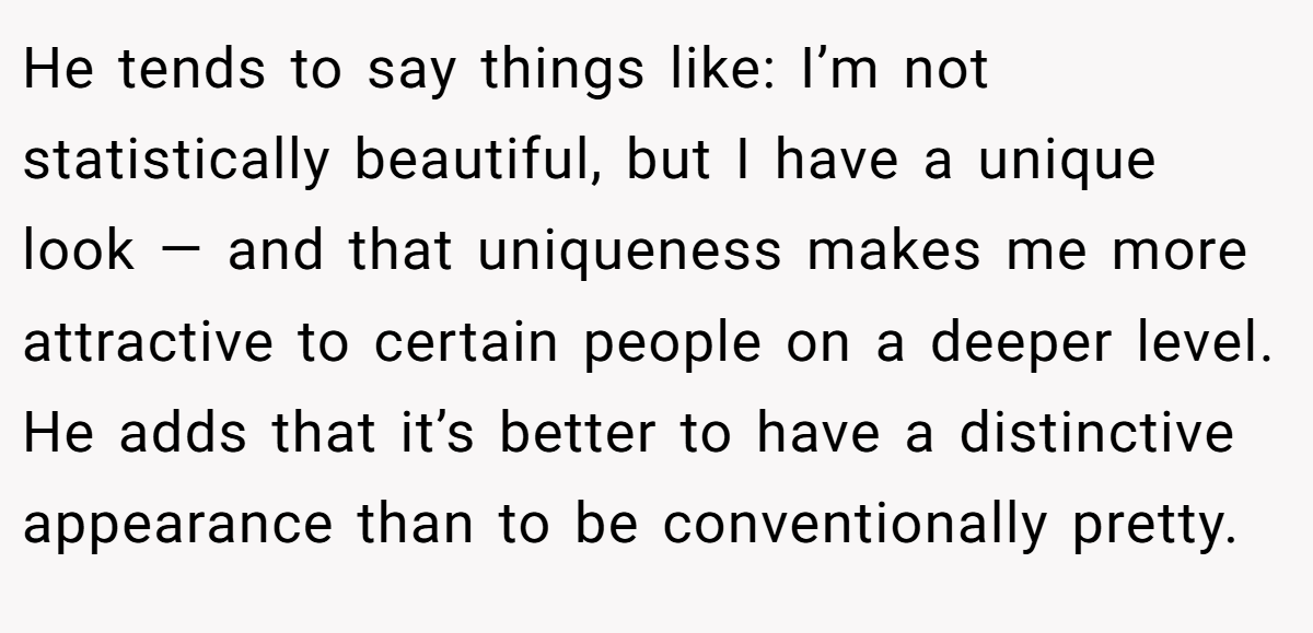 He tends to say things like: I’m not statistically beautiful, but I have a unique look — and that uniqueness makes me more attractive to certain people on a deeper level. He adds that it’s better to have a distinctive appearance than to be conventionally pretty.