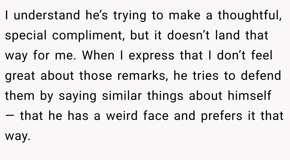 I understand he’s trying to make a thoughtful, special compliment, but it doesn’t land that way for me. When I express that I don’t feel great about those remarks, he tries to defend them by saying similar things about himself — that he has a weird face and prefers it that way.