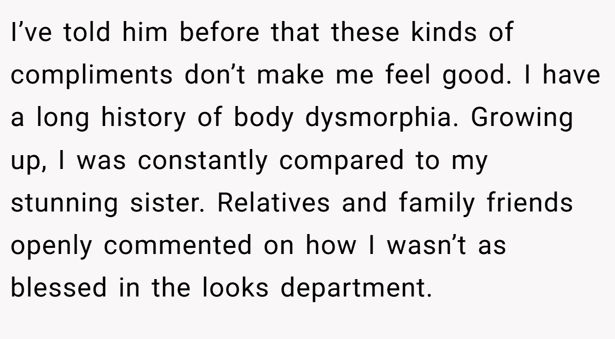 I’ve told him before that these kinds of compliments don’t make me feel good. I have a long history of body dysmorphia. Growing up, I was constantly compared to my stunning sister. Relatives and family friends openly commented on how I wasn’t as blessed in the looks department.