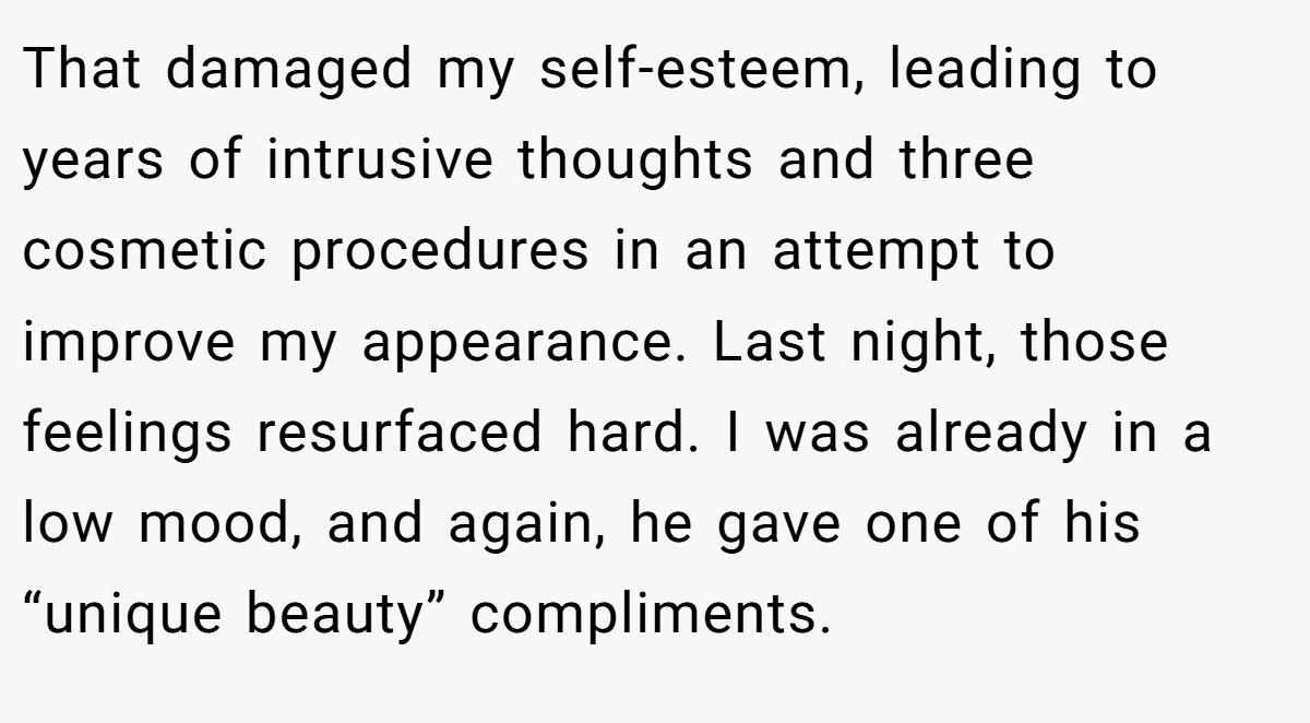 That damaged my self-esteem, leading to years of intrusive thoughts and three cosmetic procedures in an attempt to improve my appearance. Last night, those feelings resurfaced hard. I was already in a low mood, and again, he gave one of his “unique beauty” compliments.