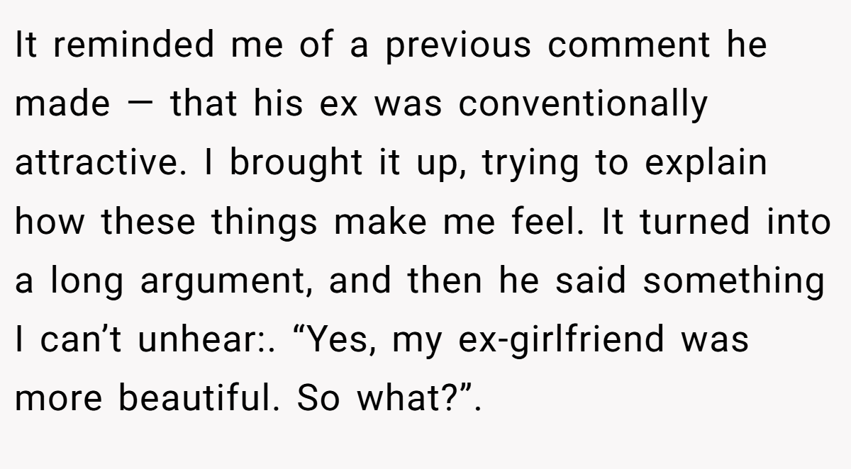 It reminded me of a previous comment he made — that his ex was conventionally attractive. I brought it up, trying to explain how these things make me feel. It turned into a long argument, and then he said something I can’t unhear:. “Yes, my ex-girlfriend was more beautiful. So what?”.