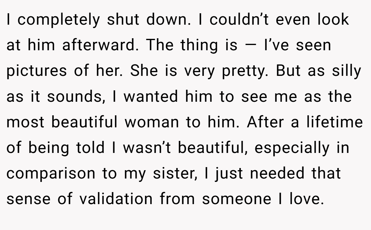 I completely shut down. I couldn’t even look at him afterward. The thing is — I’ve seen pictures of her. She is very pretty. But as silly as it sounds, I wanted him to see me as the most beautiful woman to him. After a lifetime of being told I wasn’t beautiful, especially in comparison to my sister, I just needed that sense of validation from someone I love.