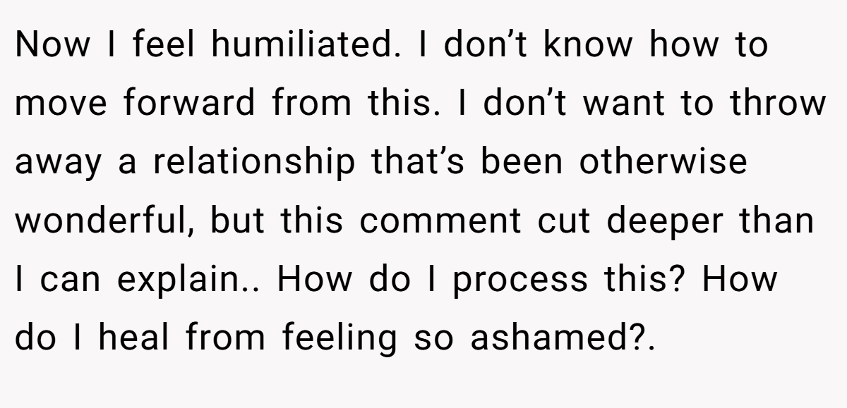 Now I feel humiliated. I don’t know how to move forward from this. I don’t want to throw away a relationship that’s been otherwise wonderful, but this comment cut deeper than I can explain.. How do I process this? How do I heal from feeling so ashamed?.