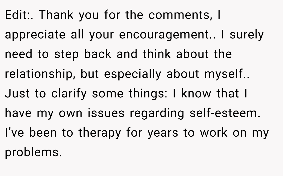 Edit:. Thank you for the comments, I appreciate all your encouragement.. I surely need to step back and think about the relationship, but especially about myself.. Just to clarify some things: I know that I have my own issues regarding self-esteem. I’ve been to therapy for years to work on my problems.