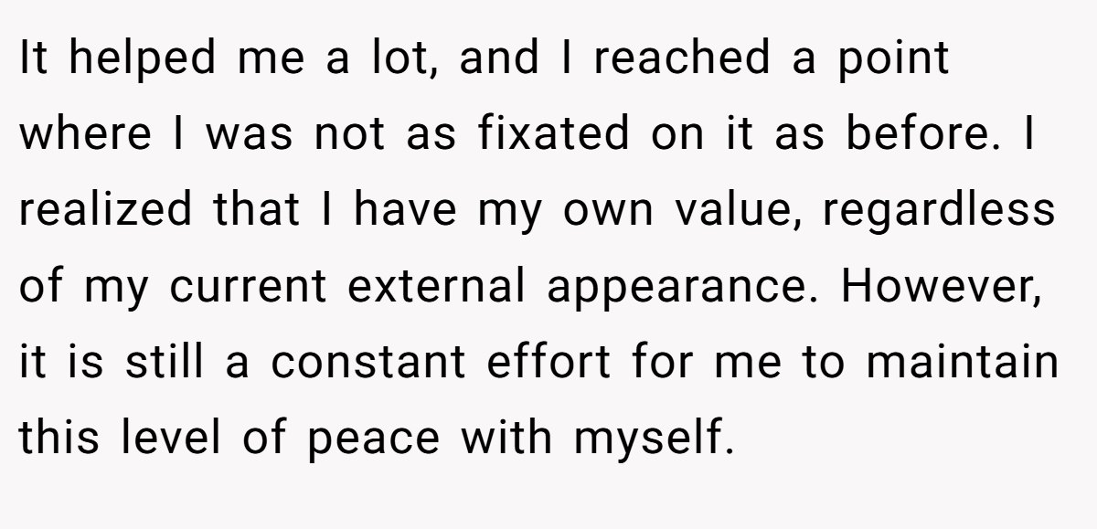 It helped me a lot, and I reached a point where I was not as fixated on it as before. I realized that I have my own value, regardless of my current external appearance. However, it is still a constant effort for me to maintain this level of peace with myself.